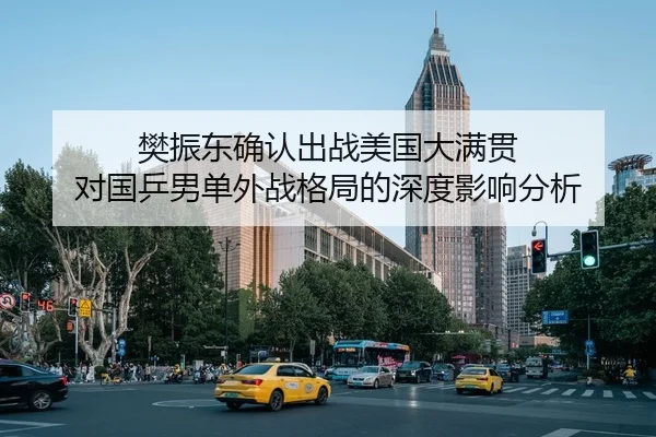 樊振东确认出战美国大满贯 对国乒男单外战格局的深度影响分析