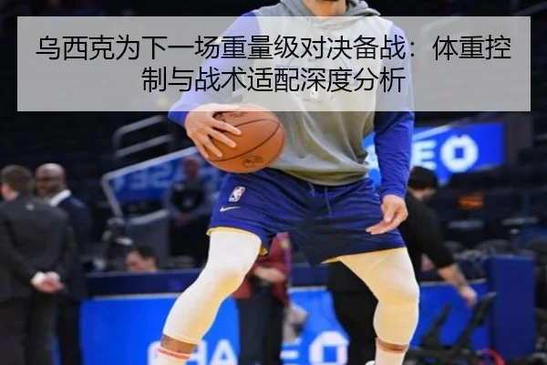 乌西克为下一场重量级对决备战：体重控制与战术适配深度分析